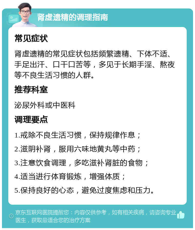 肾虚遗精的调理指南 常见症状 肾虚遗精的常见症状包括频繁遗精、下体不适、手足出汗、口干口苦等，多见于长期手淫、熬夜等不良生活习惯的人群。 推荐科室 泌尿外科或中医科 调理要点 1.戒除不良生活习惯，保持规律作息； 2.滋阴补肾，服用六味地黄丸等中药； 3.注意饮食调理，多吃滋补肾脏的食物； 4.适当进行体育锻炼，增强体质； 5.保持良好的心态，避免过度焦虑和压力。