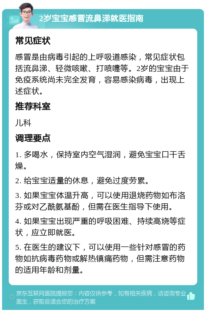 2岁宝宝感冒流鼻涕就医指南 常见症状 感冒是由病毒引起的上呼吸道感染，常见症状包括流鼻涕、轻微咳嗽、打喷嚏等。2岁的宝宝由于免疫系统尚未完全发育，容易感染病毒，出现上述症状。 推荐科室 儿科 调理要点 1. 多喝水，保持室内空气湿润，避免宝宝口干舌燥。 2. 给宝宝适量的休息，避免过度劳累。 3. 如果宝宝体温升高，可以使用退烧药物如布洛芬或对乙酰氨基酚，但需在医生指导下使用。 4. 如果宝宝出现严重的呼吸困难、持续高烧等症状，应立即就医。 5. 在医生的建议下，可以使用一些针对感冒的药物如抗病毒药物或解热镇痛药物，但需注意药物的适用年龄和剂量。