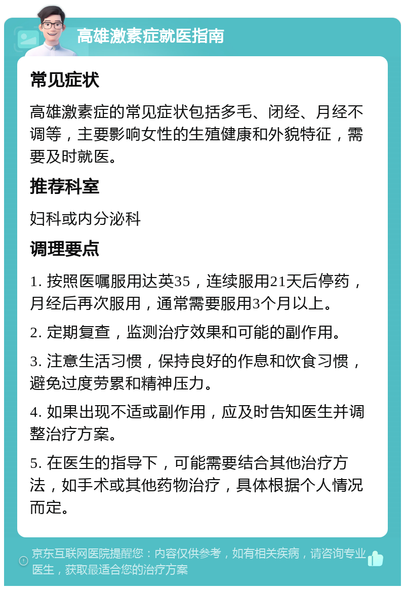 高雄激素症就医指南 常见症状 高雄激素症的常见症状包括多毛、闭经、月经不调等，主要影响女性的生殖健康和外貌特征，需要及时就医。 推荐科室 妇科或内分泌科 调理要点 1. 按照医嘱服用达英35，连续服用21天后停药，月经后再次服用，通常需要服用3个月以上。 2. 定期复查，监测治疗效果和可能的副作用。 3. 注意生活习惯，保持良好的作息和饮食习惯，避免过度劳累和精神压力。 4. 如果出现不适或副作用，应及时告知医生并调整治疗方案。 5. 在医生的指导下，可能需要结合其他治疗方法，如手术或其他药物治疗，具体根据个人情况而定。