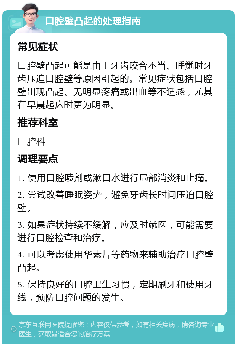 口腔壁凸起的处理指南 常见症状 口腔壁凸起可能是由于牙齿咬合不当、睡觉时牙齿压迫口腔壁等原因引起的。常见症状包括口腔壁出现凸起、无明显疼痛或出血等不适感，尤其在早晨起床时更为明显。 推荐科室 口腔科 调理要点 1. 使用口腔喷剂或漱口水进行局部消炎和止痛。 2. 尝试改善睡眠姿势，避免牙齿长时间压迫口腔壁。 3. 如果症状持续不缓解，应及时就医，可能需要进行口腔检查和治疗。 4. 可以考虑使用华素片等药物来辅助治疗口腔壁凸起。 5. 保持良好的口腔卫生习惯，定期刷牙和使用牙线，预防口腔问题的发生。