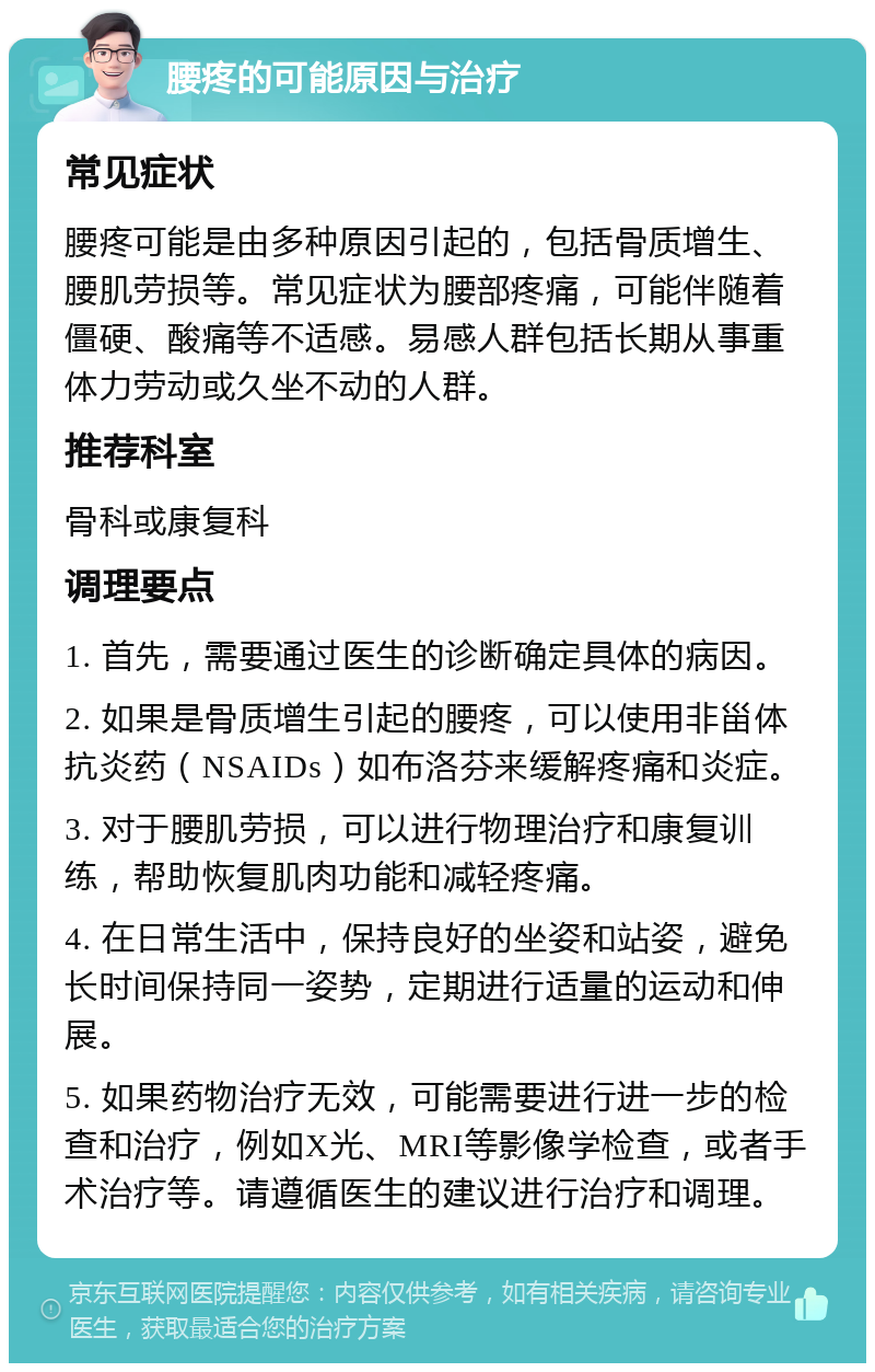 腰疼的可能原因与治疗 常见症状 腰疼可能是由多种原因引起的，包括骨质增生、腰肌劳损等。常见症状为腰部疼痛，可能伴随着僵硬、酸痛等不适感。易感人群包括长期从事重体力劳动或久坐不动的人群。 推荐科室 骨科或康复科 调理要点 1. 首先，需要通过医生的诊断确定具体的病因。 2. 如果是骨质增生引起的腰疼，可以使用非甾体抗炎药（NSAIDs）如布洛芬来缓解疼痛和炎症。 3. 对于腰肌劳损，可以进行物理治疗和康复训练，帮助恢复肌肉功能和减轻疼痛。 4. 在日常生活中，保持良好的坐姿和站姿，避免长时间保持同一姿势，定期进行适量的运动和伸展。 5. 如果药物治疗无效，可能需要进行进一步的检查和治疗，例如X光、MRI等影像学检查，或者手术治疗等。请遵循医生的建议进行治疗和调理。