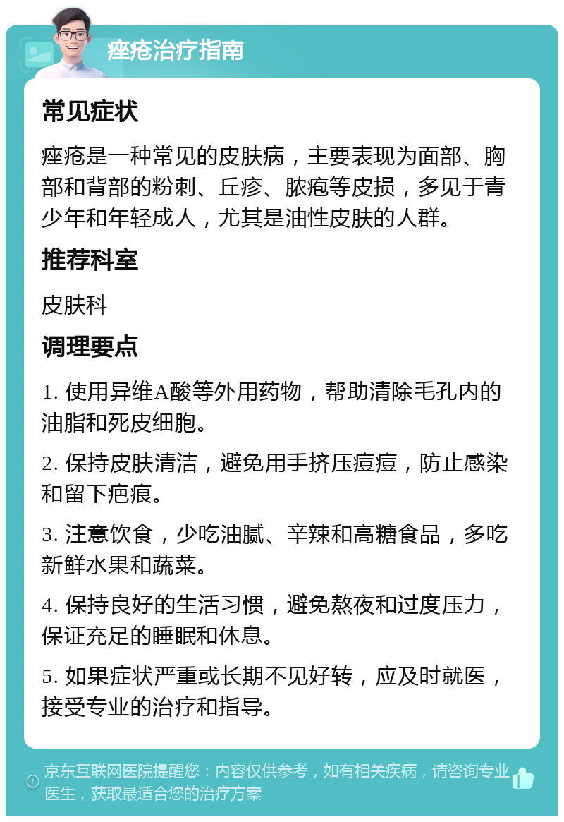 痤疮治疗指南 常见症状 痤疮是一种常见的皮肤病，主要表现为面部、胸部和背部的粉刺、丘疹、脓疱等皮损，多见于青少年和年轻成人，尤其是油性皮肤的人群。 推荐科室 皮肤科 调理要点 1. 使用异维A酸等外用药物，帮助清除毛孔内的油脂和死皮细胞。 2. 保持皮肤清洁，避免用手挤压痘痘，防止感染和留下疤痕。 3. 注意饮食，少吃油腻、辛辣和高糖食品，多吃新鲜水果和蔬菜。 4. 保持良好的生活习惯，避免熬夜和过度压力，保证充足的睡眠和休息。 5. 如果症状严重或长期不见好转，应及时就医，接受专业的治疗和指导。