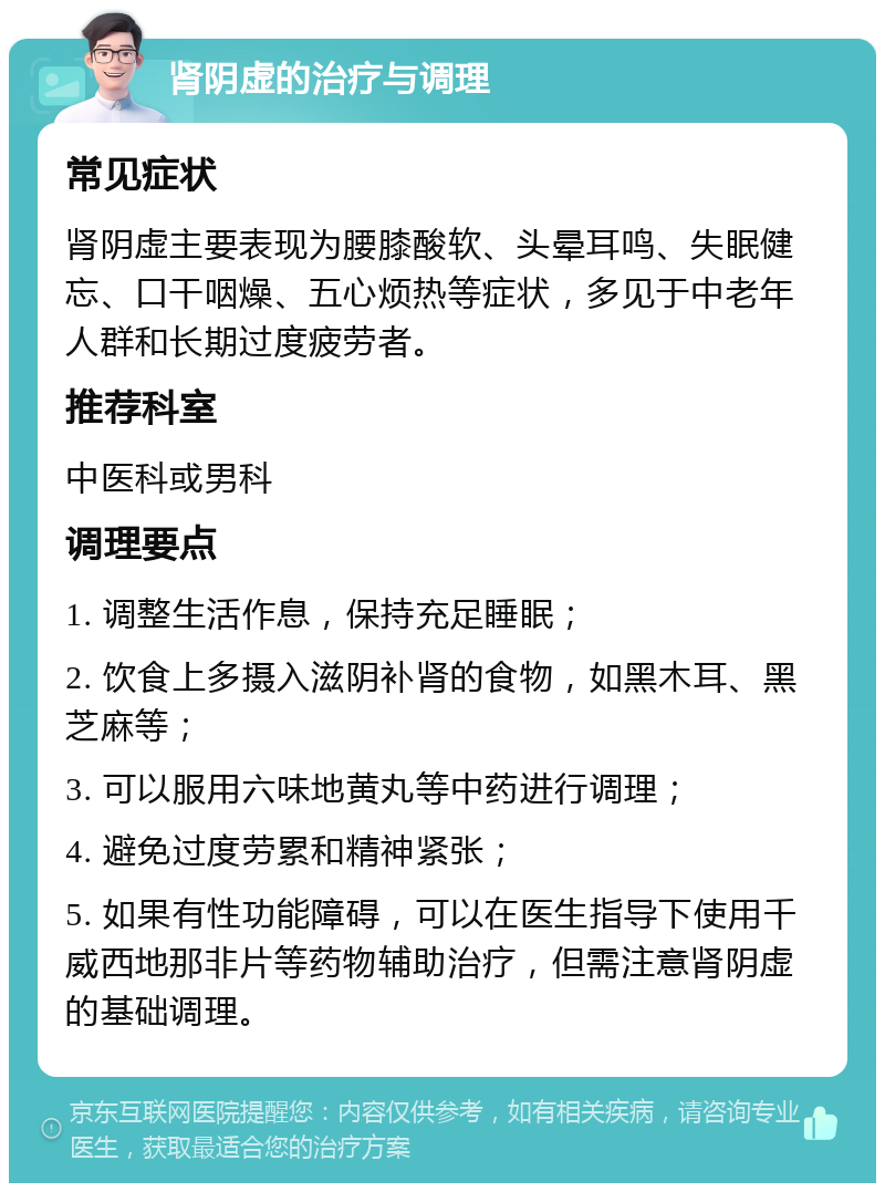 肾阴虚的治疗与调理 常见症状 肾阴虚主要表现为腰膝酸软、头晕耳鸣、失眠健忘、口干咽燥、五心烦热等症状，多见于中老年人群和长期过度疲劳者。 推荐科室 中医科或男科 调理要点 1. 调整生活作息，保持充足睡眠； 2. 饮食上多摄入滋阴补肾的食物，如黑木耳、黑芝麻等； 3. 可以服用六味地黄丸等中药进行调理； 4. 避免过度劳累和精神紧张； 5. 如果有性功能障碍，可以在医生指导下使用千威西地那非片等药物辅助治疗，但需注意肾阴虚的基础调理。