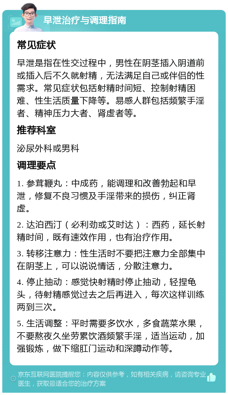 早泄治疗与调理指南 常见症状 早泄是指在性交过程中，男性在阴茎插入阴道前或插入后不久就射精，无法满足自己或伴侣的性需求。常见症状包括射精时间短、控制射精困难、性生活质量下降等。易感人群包括频繁手淫者、精神压力大者、肾虚者等。 推荐科室 泌尿外科或男科 调理要点 1. 参茸鞭丸：中成药，能调理和改善勃起和早泄，修复不良习惯及手淫带来的损伤，纠正肾虚。 2. 达泊西汀（必利劲或艾时达）：西药，延长射精时间，既有速效作用，也有治疗作用。 3. 转移注意力：性生活时不要把注意力全部集中在阴茎上，可以说说情话，分散注意力。 4. 停止抽动：感觉快射精时停止抽动，轻捏龟头，待射精感觉过去之后再进入，每次这样训练两到三次。 5. 生活调整：平时需要多饮水，多食蔬菜水果，不要熬夜久坐劳累饮酒频繁手淫，适当运动，加强锻炼，做下缩肛门运动和深蹲动作等。