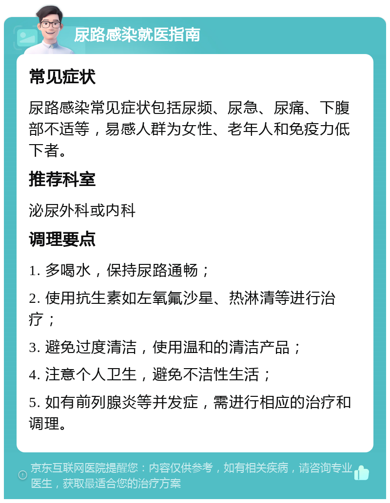 尿路感染就医指南 常见症状 尿路感染常见症状包括尿频、尿急、尿痛、下腹部不适等，易感人群为女性、老年人和免疫力低下者。 推荐科室 泌尿外科或内科 调理要点 1. 多喝水，保持尿路通畅； 2. 使用抗生素如左氧氟沙星、热淋清等进行治疗； 3. 避免过度清洁，使用温和的清洁产品； 4. 注意个人卫生，避免不洁性生活； 5. 如有前列腺炎等并发症，需进行相应的治疗和调理。