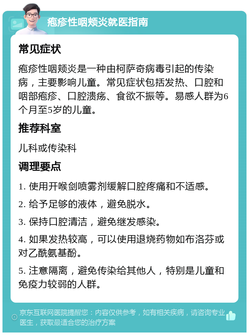 疱疹性咽颊炎就医指南 常见症状 疱疹性咽颊炎是一种由柯萨奇病毒引起的传染病，主要影响儿童。常见症状包括发热、口腔和咽部疱疹、口腔溃疡、食欲不振等。易感人群为6个月至5岁的儿童。 推荐科室 儿科或传染科 调理要点 1. 使用开喉剑喷雾剂缓解口腔疼痛和不适感。 2. 给予足够的液体，避免脱水。 3. 保持口腔清洁，避免继发感染。 4. 如果发热较高，可以使用退烧药物如布洛芬或对乙酰氨基酚。 5. 注意隔离，避免传染给其他人，特别是儿童和免疫力较弱的人群。