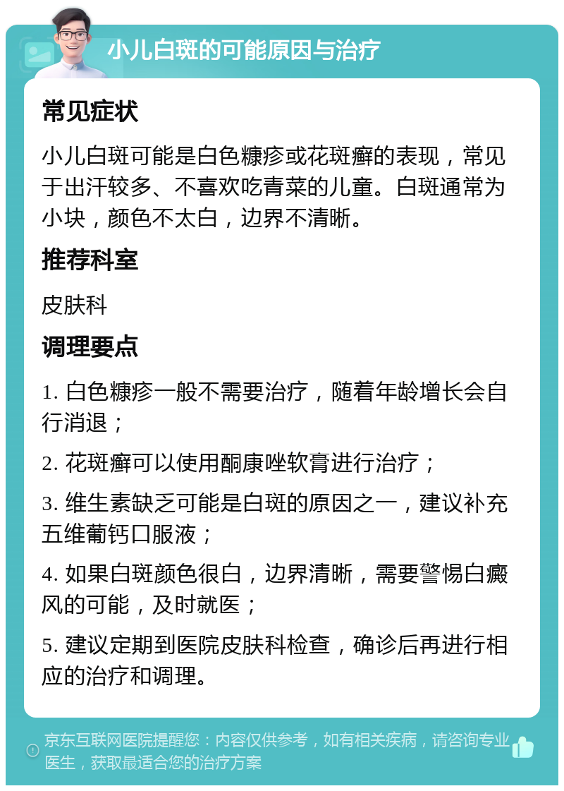 小儿白斑的可能原因与治疗 常见症状 小儿白斑可能是白色糠疹或花斑癣的表现，常见于出汗较多、不喜欢吃青菜的儿童。白斑通常为小块，颜色不太白，边界不清晰。 推荐科室 皮肤科 调理要点 1. 白色糠疹一般不需要治疗，随着年龄增长会自行消退； 2. 花斑癣可以使用酮康唑软膏进行治疗； 3. 维生素缺乏可能是白斑的原因之一，建议补充五维葡钙口服液； 4. 如果白斑颜色很白，边界清晰，需要警惕白癜风的可能，及时就医； 5. 建议定期到医院皮肤科检查，确诊后再进行相应的治疗和调理。