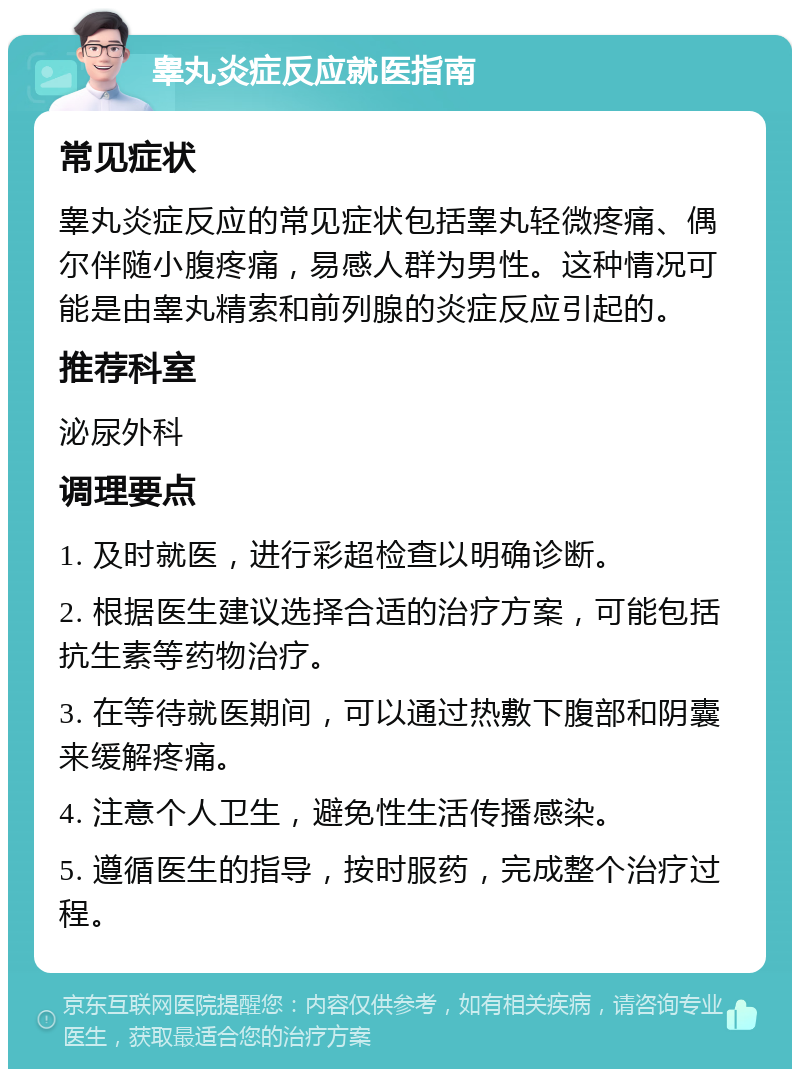 睾丸炎症反应就医指南 常见症状 睾丸炎症反应的常见症状包括睾丸轻微疼痛、偶尔伴随小腹疼痛，易感人群为男性。这种情况可能是由睾丸精索和前列腺的炎症反应引起的。 推荐科室 泌尿外科 调理要点 1. 及时就医，进行彩超检查以明确诊断。 2. 根据医生建议选择合适的治疗方案，可能包括抗生素等药物治疗。 3. 在等待就医期间，可以通过热敷下腹部和阴囊来缓解疼痛。 4. 注意个人卫生，避免性生活传播感染。 5. 遵循医生的指导，按时服药，完成整个治疗过程。