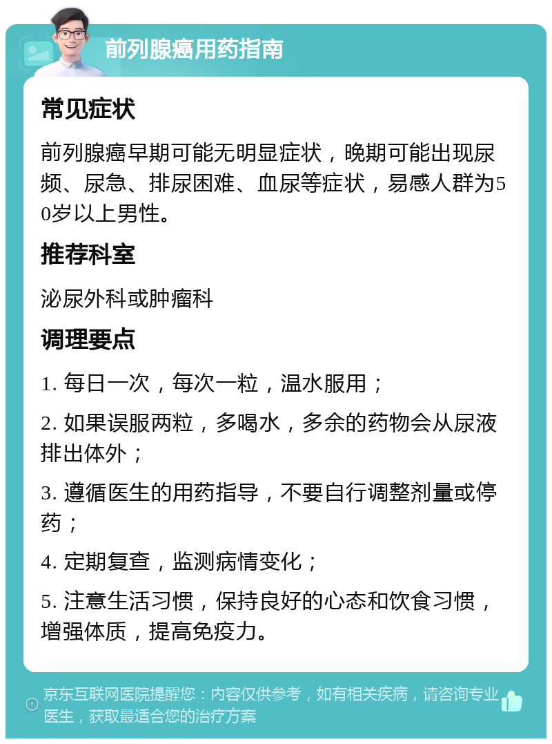 前列腺癌用药指南 常见症状 前列腺癌早期可能无明显症状，晚期可能出现尿频、尿急、排尿困难、血尿等症状，易感人群为50岁以上男性。 推荐科室 泌尿外科或肿瘤科 调理要点 1. 每日一次，每次一粒，温水服用； 2. 如果误服两粒，多喝水，多余的药物会从尿液排出体外； 3. 遵循医生的用药指导，不要自行调整剂量或停药； 4. 定期复查，监测病情变化； 5. 注意生活习惯，保持良好的心态和饮食习惯，增强体质，提高免疫力。