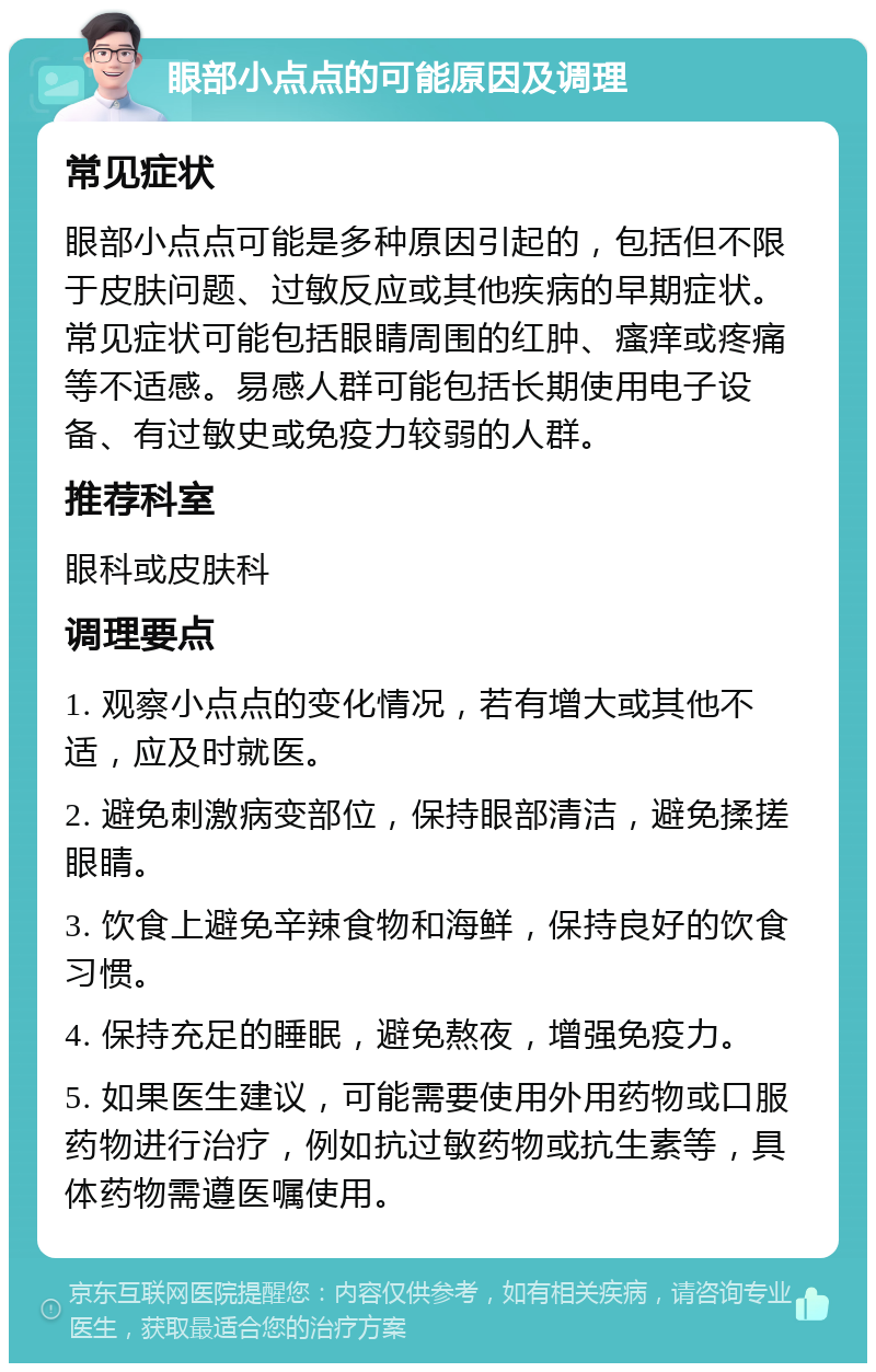 眼部小点点的可能原因及调理 常见症状 眼部小点点可能是多种原因引起的，包括但不限于皮肤问题、过敏反应或其他疾病的早期症状。常见症状可能包括眼睛周围的红肿、瘙痒或疼痛等不适感。易感人群可能包括长期使用电子设备、有过敏史或免疫力较弱的人群。 推荐科室 眼科或皮肤科 调理要点 1. 观察小点点的变化情况，若有增大或其他不适，应及时就医。 2. 避免刺激病变部位，保持眼部清洁，避免揉搓眼睛。 3. 饮食上避免辛辣食物和海鲜，保持良好的饮食习惯。 4. 保持充足的睡眠，避免熬夜，增强免疫力。 5. 如果医生建议，可能需要使用外用药物或口服药物进行治疗，例如抗过敏药物或抗生素等，具体药物需遵医嘱使用。