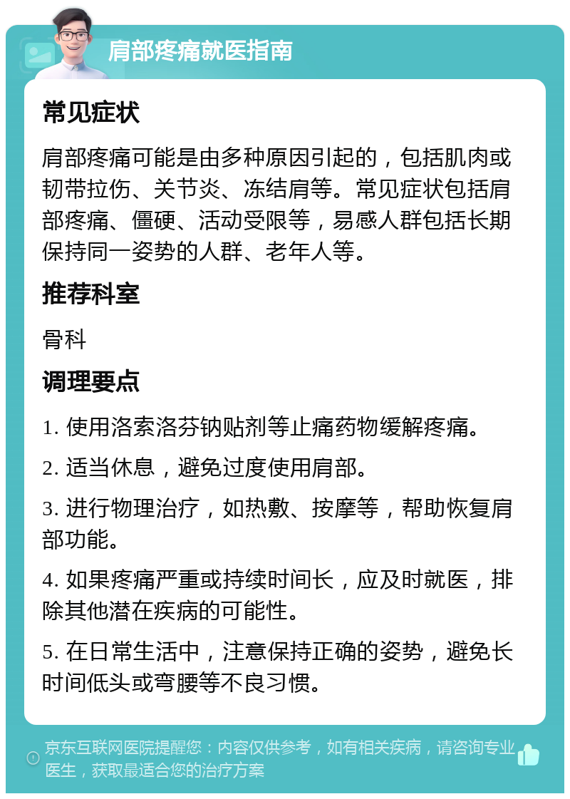 肩部疼痛就医指南 常见症状 肩部疼痛可能是由多种原因引起的，包括肌肉或韧带拉伤、关节炎、冻结肩等。常见症状包括肩部疼痛、僵硬、活动受限等，易感人群包括长期保持同一姿势的人群、老年人等。 推荐科室 骨科 调理要点 1. 使用洛索洛芬钠贴剂等止痛药物缓解疼痛。 2. 适当休息，避免过度使用肩部。 3. 进行物理治疗，如热敷、按摩等，帮助恢复肩部功能。 4. 如果疼痛严重或持续时间长，应及时就医，排除其他潜在疾病的可能性。 5. 在日常生活中，注意保持正确的姿势，避免长时间低头或弯腰等不良习惯。