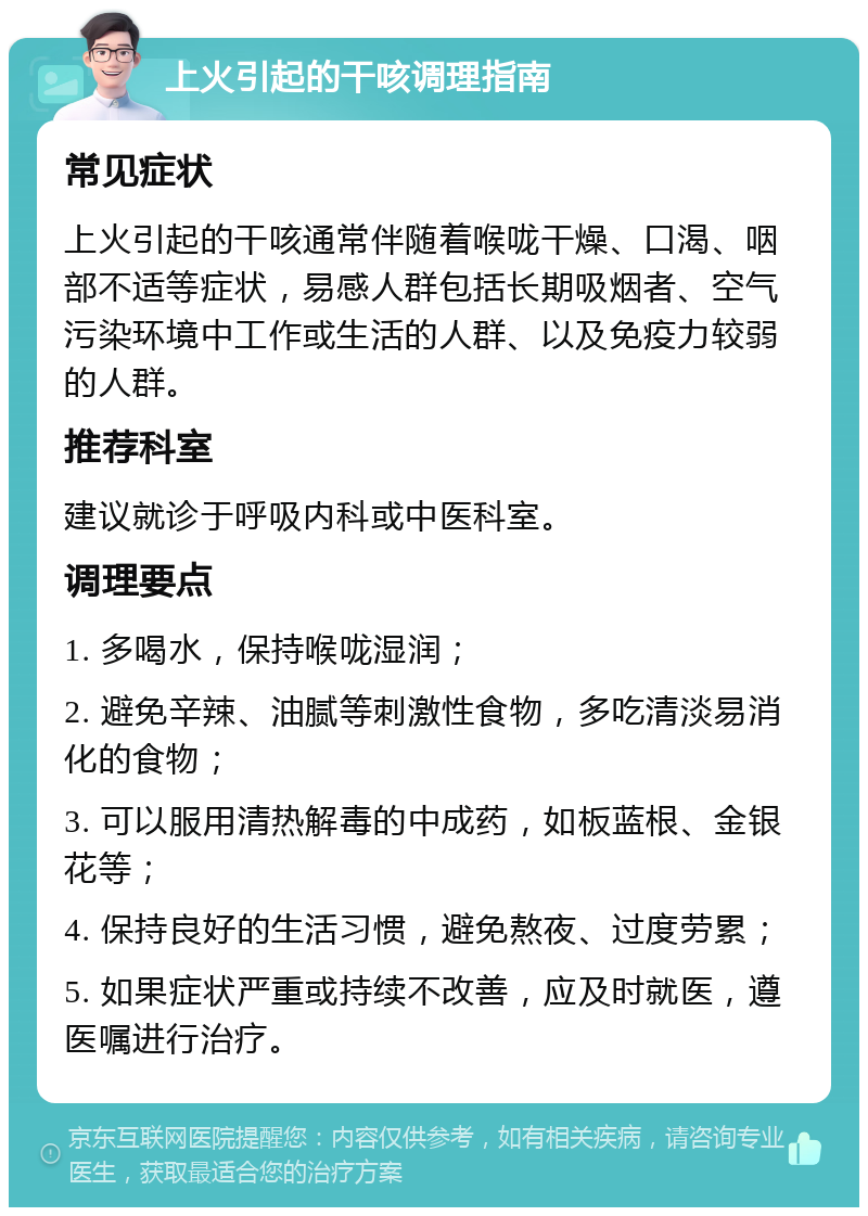 上火引起的干咳调理指南 常见症状 上火引起的干咳通常伴随着喉咙干燥、口渴、咽部不适等症状，易感人群包括长期吸烟者、空气污染环境中工作或生活的人群、以及免疫力较弱的人群。 推荐科室 建议就诊于呼吸内科或中医科室。 调理要点 1. 多喝水，保持喉咙湿润； 2. 避免辛辣、油腻等刺激性食物，多吃清淡易消化的食物； 3. 可以服用清热解毒的中成药，如板蓝根、金银花等； 4. 保持良好的生活习惯，避免熬夜、过度劳累； 5. 如果症状严重或持续不改善，应及时就医，遵医嘱进行治疗。