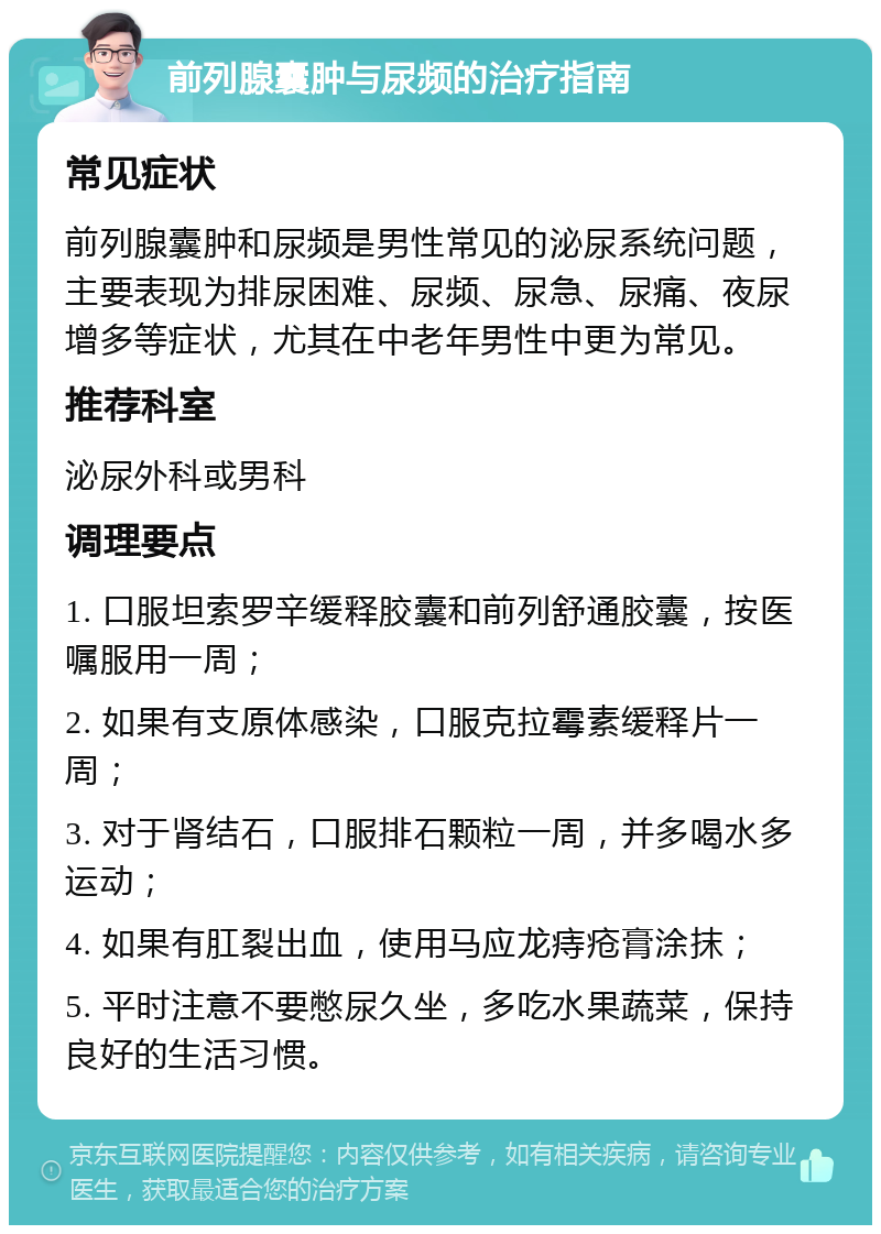 前列腺囊肿与尿频的治疗指南 常见症状 前列腺囊肿和尿频是男性常见的泌尿系统问题，主要表现为排尿困难、尿频、尿急、尿痛、夜尿增多等症状，尤其在中老年男性中更为常见。 推荐科室 泌尿外科或男科 调理要点 1. 口服坦索罗辛缓释胶囊和前列舒通胶囊，按医嘱服用一周； 2. 如果有支原体感染，口服克拉霉素缓释片一周； 3. 对于肾结石，口服排石颗粒一周，并多喝水多运动； 4. 如果有肛裂出血，使用马应龙痔疮膏涂抹； 5. 平时注意不要憋尿久坐，多吃水果蔬菜，保持良好的生活习惯。