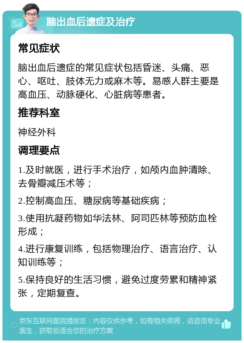 脑出血后遗症及治疗 常见症状 脑出血后遗症的常见症状包括昏迷、头痛、恶心、呕吐、肢体无力或麻木等。易感人群主要是高血压、动脉硬化、心脏病等患者。 推荐科室 神经外科 调理要点 1.及时就医，进行手术治疗，如颅内血肿清除、去骨瓣减压术等； 2.控制高血压、糖尿病等基础疾病； 3.使用抗凝药物如华法林、阿司匹林等预防血栓形成； 4.进行康复训练，包括物理治疗、语言治疗、认知训练等； 5.保持良好的生活习惯，避免过度劳累和精神紧张，定期复查。