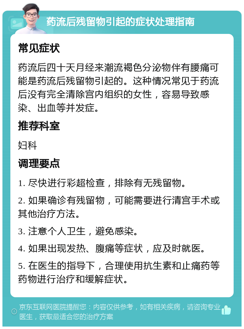 药流后残留物引起的症状处理指南 常见症状 药流后四十天月经来潮流褐色分泌物伴有腰痛可能是药流后残留物引起的。这种情况常见于药流后没有完全清除宫内组织的女性，容易导致感染、出血等并发症。 推荐科室 妇科 调理要点 1. 尽快进行彩超检查，排除有无残留物。 2. 如果确诊有残留物，可能需要进行清宫手术或其他治疗方法。 3. 注意个人卫生，避免感染。 4. 如果出现发热、腹痛等症状，应及时就医。 5. 在医生的指导下，合理使用抗生素和止痛药等药物进行治疗和缓解症状。