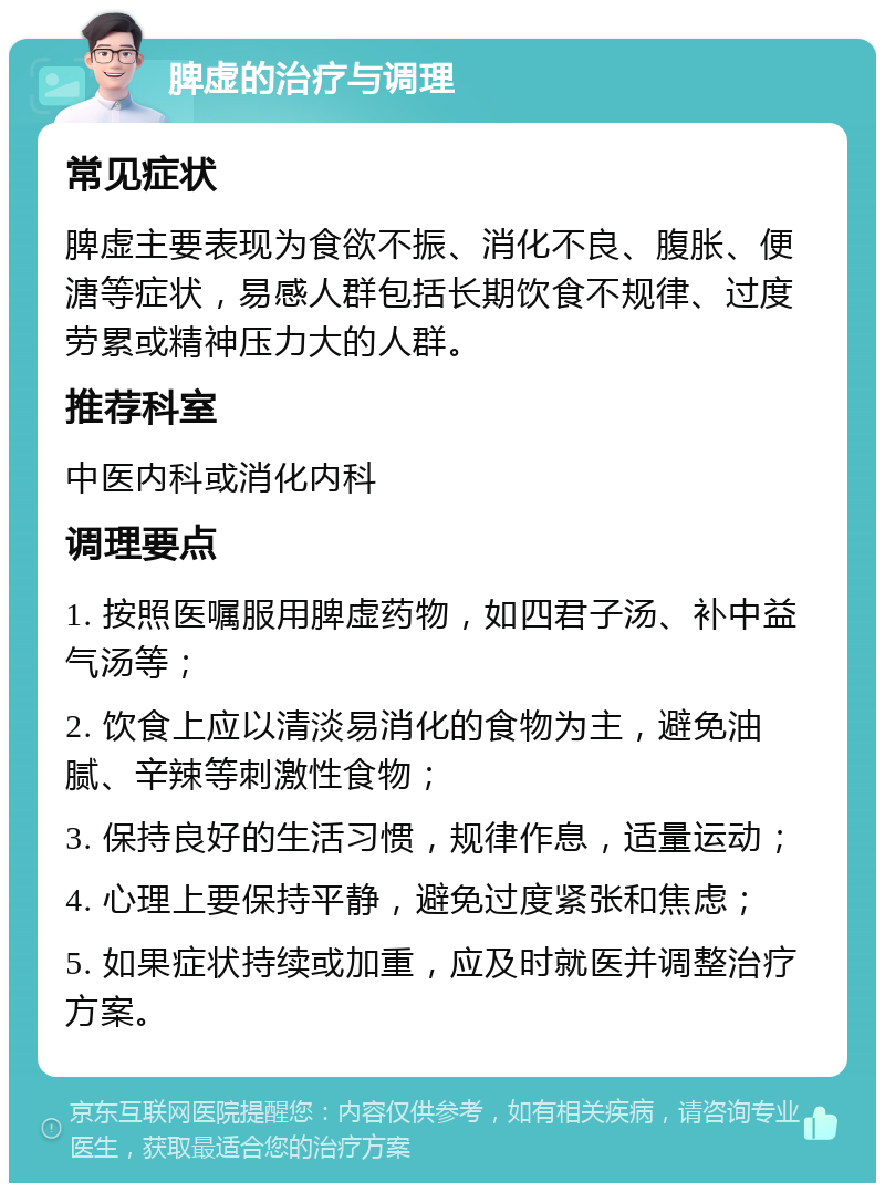 脾虚的治疗与调理 常见症状 脾虚主要表现为食欲不振、消化不良、腹胀、便溏等症状，易感人群包括长期饮食不规律、过度劳累或精神压力大的人群。 推荐科室 中医内科或消化内科 调理要点 1. 按照医嘱服用脾虚药物，如四君子汤、补中益气汤等； 2. 饮食上应以清淡易消化的食物为主，避免油腻、辛辣等刺激性食物； 3. 保持良好的生活习惯，规律作息，适量运动； 4. 心理上要保持平静，避免过度紧张和焦虑； 5. 如果症状持续或加重，应及时就医并调整治疗方案。