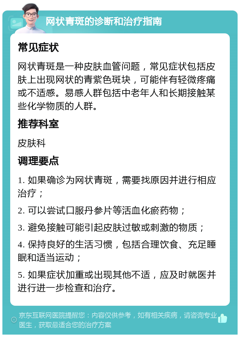 网状青斑的诊断和治疗指南 常见症状 网状青斑是一种皮肤血管问题，常见症状包括皮肤上出现网状的青紫色斑块，可能伴有轻微疼痛或不适感。易感人群包括中老年人和长期接触某些化学物质的人群。 推荐科室 皮肤科 调理要点 1. 如果确诊为网状青斑，需要找原因并进行相应治疗； 2. 可以尝试口服丹参片等活血化瘀药物； 3. 避免接触可能引起皮肤过敏或刺激的物质； 4. 保持良好的生活习惯，包括合理饮食、充足睡眠和适当运动； 5. 如果症状加重或出现其他不适，应及时就医并进行进一步检查和治疗。