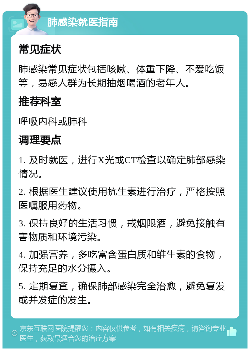 肺感染就医指南 常见症状 肺感染常见症状包括咳嗽、体重下降、不爱吃饭等，易感人群为长期抽烟喝酒的老年人。 推荐科室 呼吸内科或肺科 调理要点 1. 及时就医，进行X光或CT检查以确定肺部感染情况。 2. 根据医生建议使用抗生素进行治疗，严格按照医嘱服用药物。 3. 保持良好的生活习惯，戒烟限酒，避免接触有害物质和环境污染。 4. 加强营养，多吃富含蛋白质和维生素的食物，保持充足的水分摄入。 5. 定期复查，确保肺部感染完全治愈，避免复发或并发症的发生。