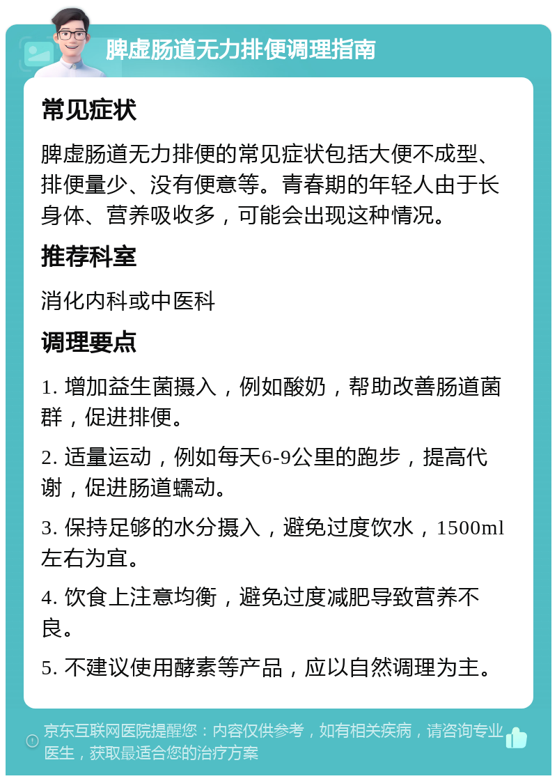 脾虚肠道无力排便调理指南 常见症状 脾虚肠道无力排便的常见症状包括大便不成型、排便量少、没有便意等。青春期的年轻人由于长身体、营养吸收多，可能会出现这种情况。 推荐科室 消化内科或中医科 调理要点 1. 增加益生菌摄入，例如酸奶，帮助改善肠道菌群，促进排便。 2. 适量运动，例如每天6-9公里的跑步，提高代谢，促进肠道蠕动。 3. 保持足够的水分摄入，避免过度饮水，1500ml左右为宜。 4. 饮食上注意均衡，避免过度减肥导致营养不良。 5. 不建议使用酵素等产品，应以自然调理为主。