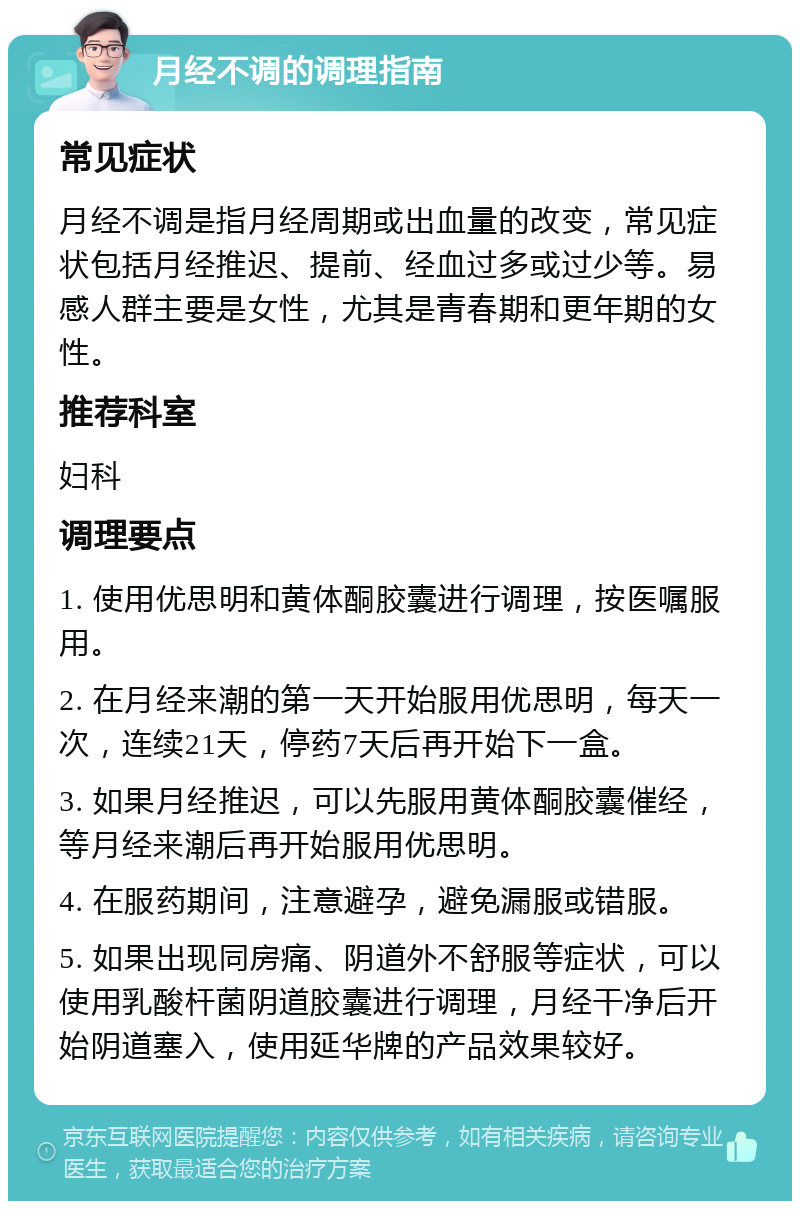 月经不调的调理指南 常见症状 月经不调是指月经周期或出血量的改变，常见症状包括月经推迟、提前、经血过多或过少等。易感人群主要是女性，尤其是青春期和更年期的女性。 推荐科室 妇科 调理要点 1. 使用优思明和黄体酮胶囊进行调理，按医嘱服用。 2. 在月经来潮的第一天开始服用优思明，每天一次，连续21天，停药7天后再开始下一盒。 3. 如果月经推迟，可以先服用黄体酮胶囊催经，等月经来潮后再开始服用优思明。 4. 在服药期间，注意避孕，避免漏服或错服。 5. 如果出现同房痛、阴道外不舒服等症状，可以使用乳酸杆菌阴道胶囊进行调理，月经干净后开始阴道塞入，使用延华牌的产品效果较好。