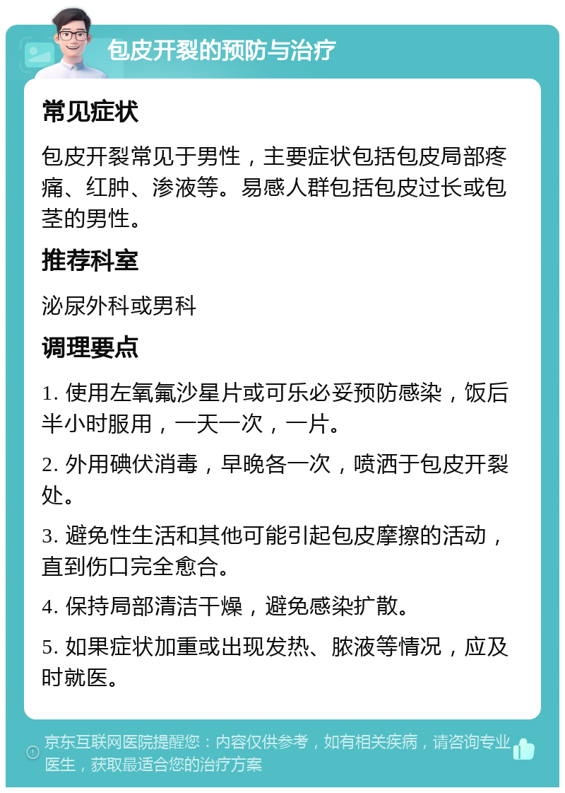 包皮开裂的预防与治疗 常见症状 包皮开裂常见于男性，主要症状包括包皮局部疼痛、红肿、渗液等。易感人群包括包皮过长或包茎的男性。 推荐科室 泌尿外科或男科 调理要点 1. 使用左氧氟沙星片或可乐必妥预防感染，饭后半小时服用，一天一次，一片。 2. 外用碘伏消毒，早晚各一次，喷洒于包皮开裂处。 3. 避免性生活和其他可能引起包皮摩擦的活动，直到伤口完全愈合。 4. 保持局部清洁干燥，避免感染扩散。 5. 如果症状加重或出现发热、脓液等情况，应及时就医。