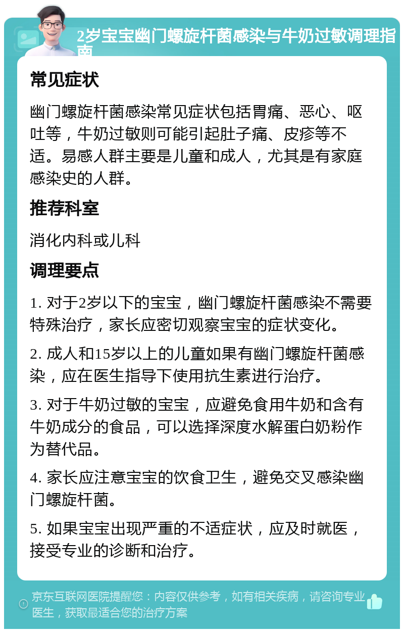 2岁宝宝幽门螺旋杆菌感染与牛奶过敏调理指南 常见症状 幽门螺旋杆菌感染常见症状包括胃痛、恶心、呕吐等，牛奶过敏则可能引起肚子痛、皮疹等不适。易感人群主要是儿童和成人，尤其是有家庭感染史的人群。 推荐科室 消化内科或儿科 调理要点 1. 对于2岁以下的宝宝，幽门螺旋杆菌感染不需要特殊治疗，家长应密切观察宝宝的症状变化。 2. 成人和15岁以上的儿童如果有幽门螺旋杆菌感染，应在医生指导下使用抗生素进行治疗。 3. 对于牛奶过敏的宝宝，应避免食用牛奶和含有牛奶成分的食品，可以选择深度水解蛋白奶粉作为替代品。 4. 家长应注意宝宝的饮食卫生，避免交叉感染幽门螺旋杆菌。 5. 如果宝宝出现严重的不适症状，应及时就医，接受专业的诊断和治疗。