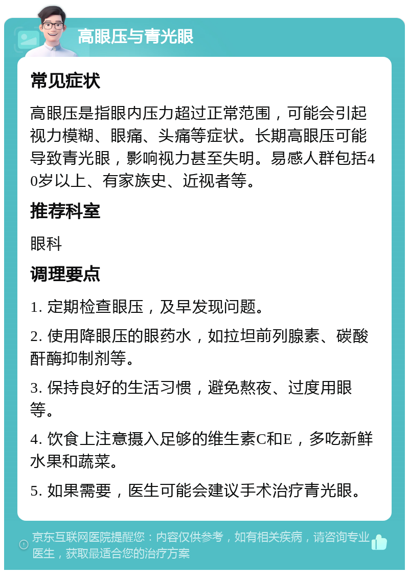 高眼压与青光眼 常见症状 高眼压是指眼内压力超过正常范围，可能会引起视力模糊、眼痛、头痛等症状。长期高眼压可能导致青光眼，影响视力甚至失明。易感人群包括40岁以上、有家族史、近视者等。 推荐科室 眼科 调理要点 1. 定期检查眼压，及早发现问题。 2. 使用降眼压的眼药水，如拉坦前列腺素、碳酸酐酶抑制剂等。 3. 保持良好的生活习惯，避免熬夜、过度用眼等。 4. 饮食上注意摄入足够的维生素C和E，多吃新鲜水果和蔬菜。 5. 如果需要，医生可能会建议手术治疗青光眼。