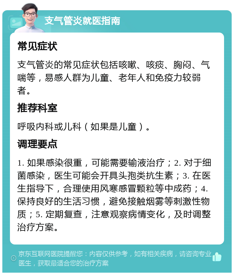 支气管炎就医指南 常见症状 支气管炎的常见症状包括咳嗽、咳痰、胸闷、气喘等，易感人群为儿童、老年人和免疫力较弱者。 推荐科室 呼吸内科或儿科（如果是儿童）。 调理要点 1. 如果感染很重，可能需要输液治疗；2. 对于细菌感染，医生可能会开具头孢类抗生素；3. 在医生指导下，合理使用风寒感冒颗粒等中成药；4. 保持良好的生活习惯，避免接触烟雾等刺激性物质；5. 定期复查，注意观察病情变化，及时调整治疗方案。