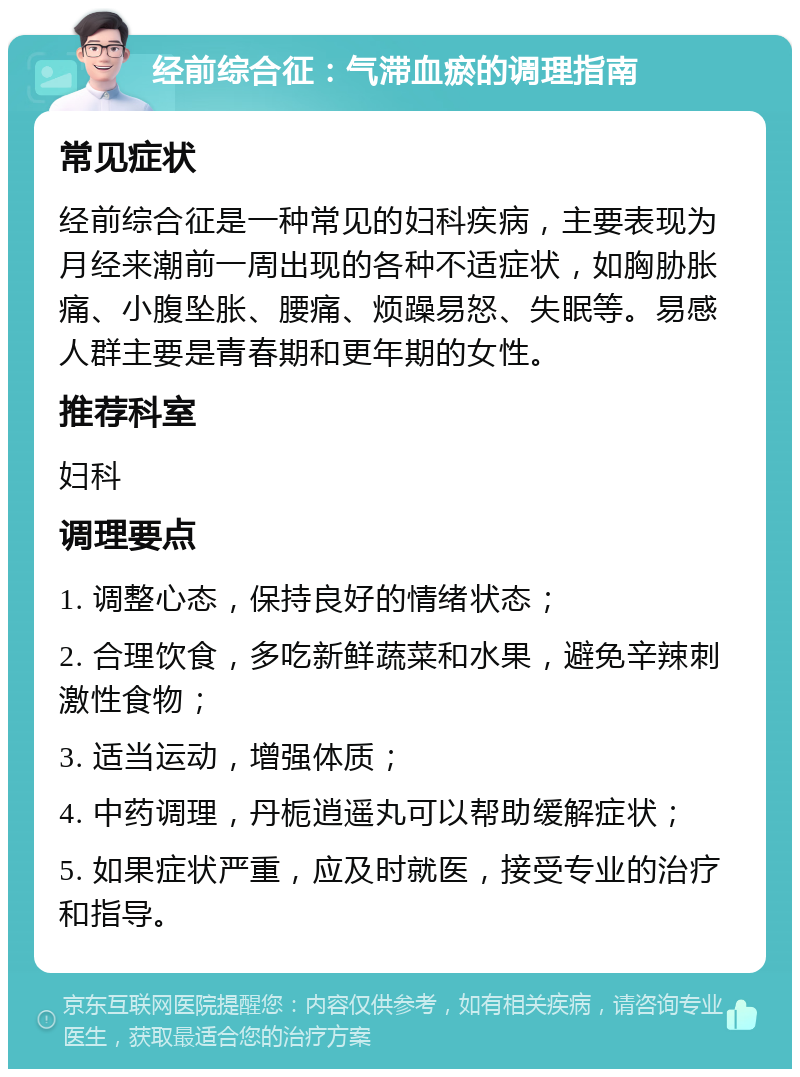 经前综合征：气滞血瘀的调理指南 常见症状 经前综合征是一种常见的妇科疾病，主要表现为月经来潮前一周出现的各种不适症状，如胸胁胀痛、小腹坠胀、腰痛、烦躁易怒、失眠等。易感人群主要是青春期和更年期的女性。 推荐科室 妇科 调理要点 1. 调整心态，保持良好的情绪状态； 2. 合理饮食，多吃新鲜蔬菜和水果，避免辛辣刺激性食物； 3. 适当运动，增强体质； 4. 中药调理，丹栀逍遥丸可以帮助缓解症状； 5. 如果症状严重，应及时就医，接受专业的治疗和指导。