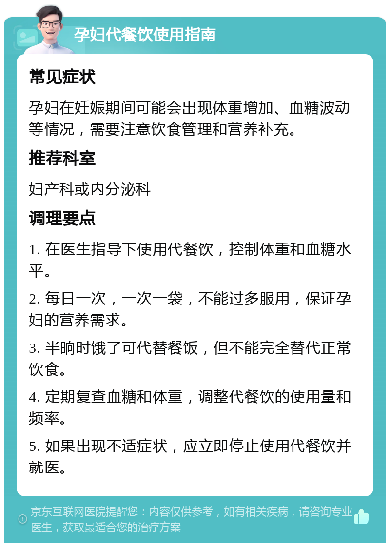 孕妇代餐饮使用指南 常见症状 孕妇在妊娠期间可能会出现体重增加、血糖波动等情况，需要注意饮食管理和营养补充。 推荐科室 妇产科或内分泌科 调理要点 1. 在医生指导下使用代餐饮，控制体重和血糖水平。 2. 每日一次，一次一袋，不能过多服用，保证孕妇的营养需求。 3. 半晌时饿了可代替餐饭，但不能完全替代正常饮食。 4. 定期复查血糖和体重，调整代餐饮的使用量和频率。 5. 如果出现不适症状，应立即停止使用代餐饮并就医。