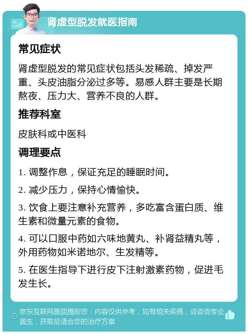 肾虚型脱发就医指南 常见症状 肾虚型脱发的常见症状包括头发稀疏、掉发严重、头皮油脂分泌过多等。易感人群主要是长期熬夜、压力大、营养不良的人群。 推荐科室 皮肤科或中医科 调理要点 1. 调整作息，保证充足的睡眠时间。 2. 减少压力，保持心情愉快。 3. 饮食上要注意补充营养，多吃富含蛋白质、维生素和微量元素的食物。 4. 可以口服中药如六味地黄丸、补肾益精丸等，外用药物如米诺地尔、生发精等。 5. 在医生指导下进行皮下注射激素药物，促进毛发生长。