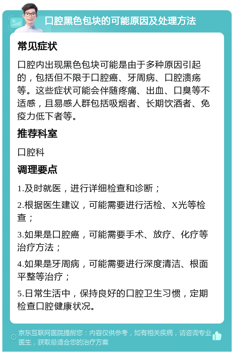 口腔黑色包块的可能原因及处理方法 常见症状 口腔内出现黑色包块可能是由于多种原因引起的，包括但不限于口腔癌、牙周病、口腔溃疡等。这些症状可能会伴随疼痛、出血、口臭等不适感，且易感人群包括吸烟者、长期饮酒者、免疫力低下者等。 推荐科室 口腔科 调理要点 1.及时就医，进行详细检查和诊断； 2.根据医生建议，可能需要进行活检、X光等检查； 3.如果是口腔癌，可能需要手术、放疗、化疗等治疗方法； 4.如果是牙周病，可能需要进行深度清洁、根面平整等治疗； 5.日常生活中，保持良好的口腔卫生习惯，定期检查口腔健康状况。