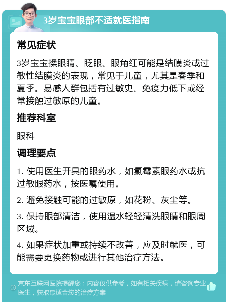 3岁宝宝眼部不适就医指南 常见症状 3岁宝宝揉眼睛、眨眼、眼角红可能是结膜炎或过敏性结膜炎的表现，常见于儿童，尤其是春季和夏季。易感人群包括有过敏史、免疫力低下或经常接触过敏原的儿童。 推荐科室 眼科 调理要点 1. 使用医生开具的眼药水，如氯霉素眼药水或抗过敏眼药水，按医嘱使用。 2. 避免接触可能的过敏原，如花粉、灰尘等。 3. 保持眼部清洁，使用温水轻轻清洗眼睛和眼周区域。 4. 如果症状加重或持续不改善，应及时就医，可能需要更换药物或进行其他治疗方法。