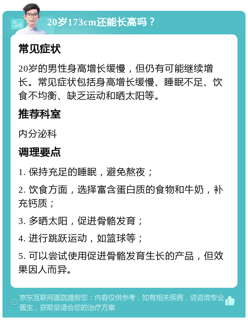 20岁173cm还能长高吗？ 常见症状 20岁的男性身高增长缓慢，但仍有可能继续增长。常见症状包括身高增长缓慢、睡眠不足、饮食不均衡、缺乏运动和晒太阳等。 推荐科室 内分泌科 调理要点 1. 保持充足的睡眠，避免熬夜； 2. 饮食方面，选择富含蛋白质的食物和牛奶，补充钙质； 3. 多晒太阳，促进骨骼发育； 4. 进行跳跃运动，如篮球等； 5. 可以尝试使用促进骨骼发育生长的产品，但效果因人而异。