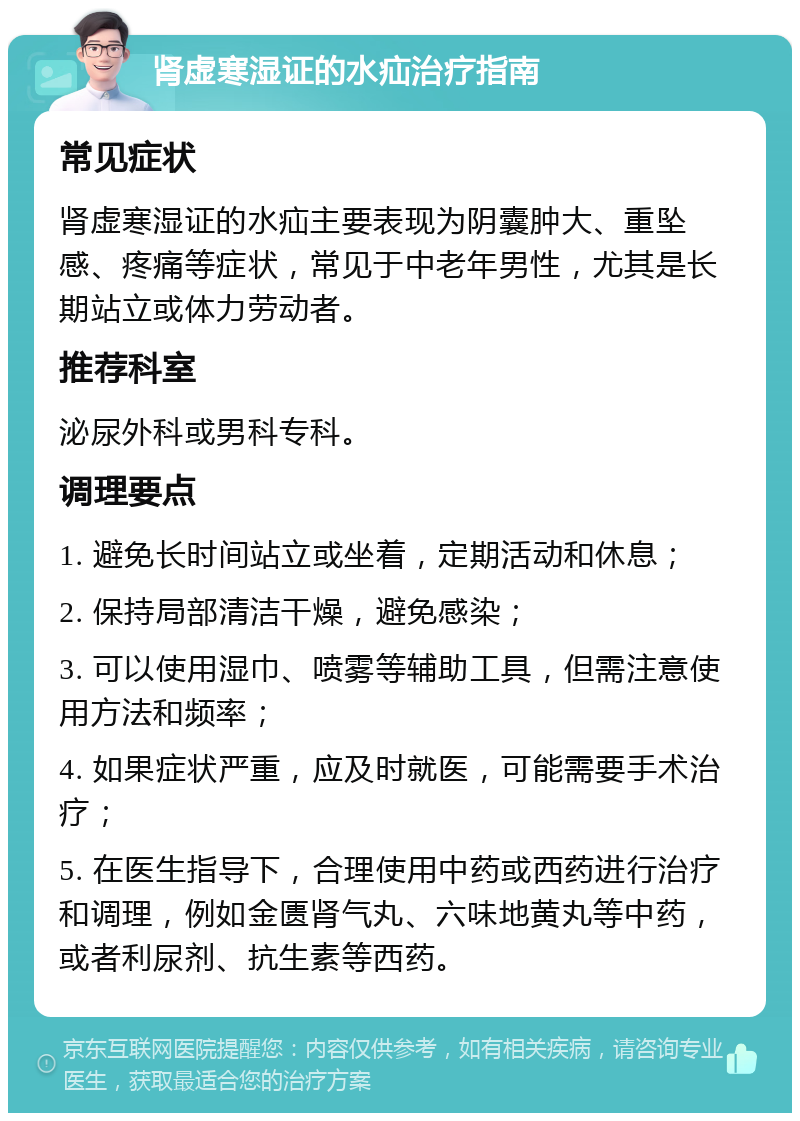 肾虚寒湿证的水疝治疗指南 常见症状 肾虚寒湿证的水疝主要表现为阴囊肿大、重坠感、疼痛等症状，常见于中老年男性，尤其是长期站立或体力劳动者。 推荐科室 泌尿外科或男科专科。 调理要点 1. 避免长时间站立或坐着，定期活动和休息； 2. 保持局部清洁干燥，避免感染； 3. 可以使用湿巾、喷雾等辅助工具，但需注意使用方法和频率； 4. 如果症状严重，应及时就医，可能需要手术治疗； 5. 在医生指导下，合理使用中药或西药进行治疗和调理，例如金匮肾气丸、六味地黄丸等中药，或者利尿剂、抗生素等西药。