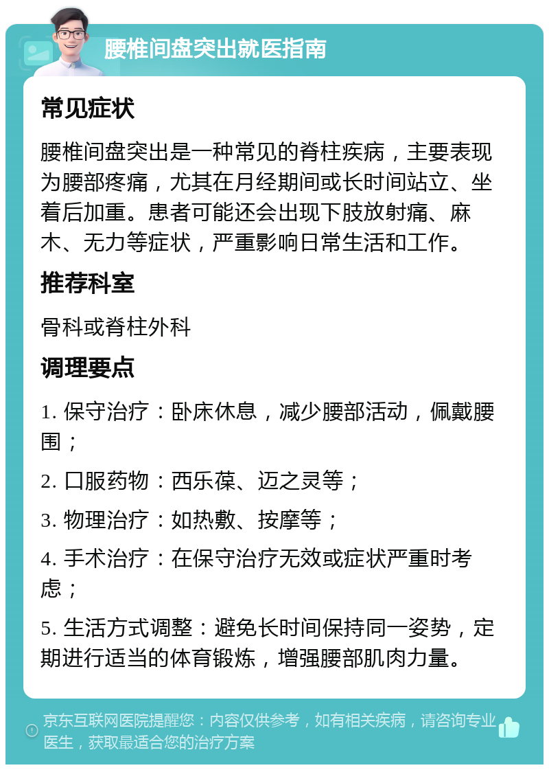 腰椎间盘突出就医指南 常见症状 腰椎间盘突出是一种常见的脊柱疾病，主要表现为腰部疼痛，尤其在月经期间或长时间站立、坐着后加重。患者可能还会出现下肢放射痛、麻木、无力等症状，严重影响日常生活和工作。 推荐科室 骨科或脊柱外科 调理要点 1. 保守治疗：卧床休息，减少腰部活动，佩戴腰围； 2. 口服药物：西乐葆、迈之灵等； 3. 物理治疗：如热敷、按摩等； 4. 手术治疗：在保守治疗无效或症状严重时考虑； 5. 生活方式调整：避免长时间保持同一姿势，定期进行适当的体育锻炼，增强腰部肌肉力量。