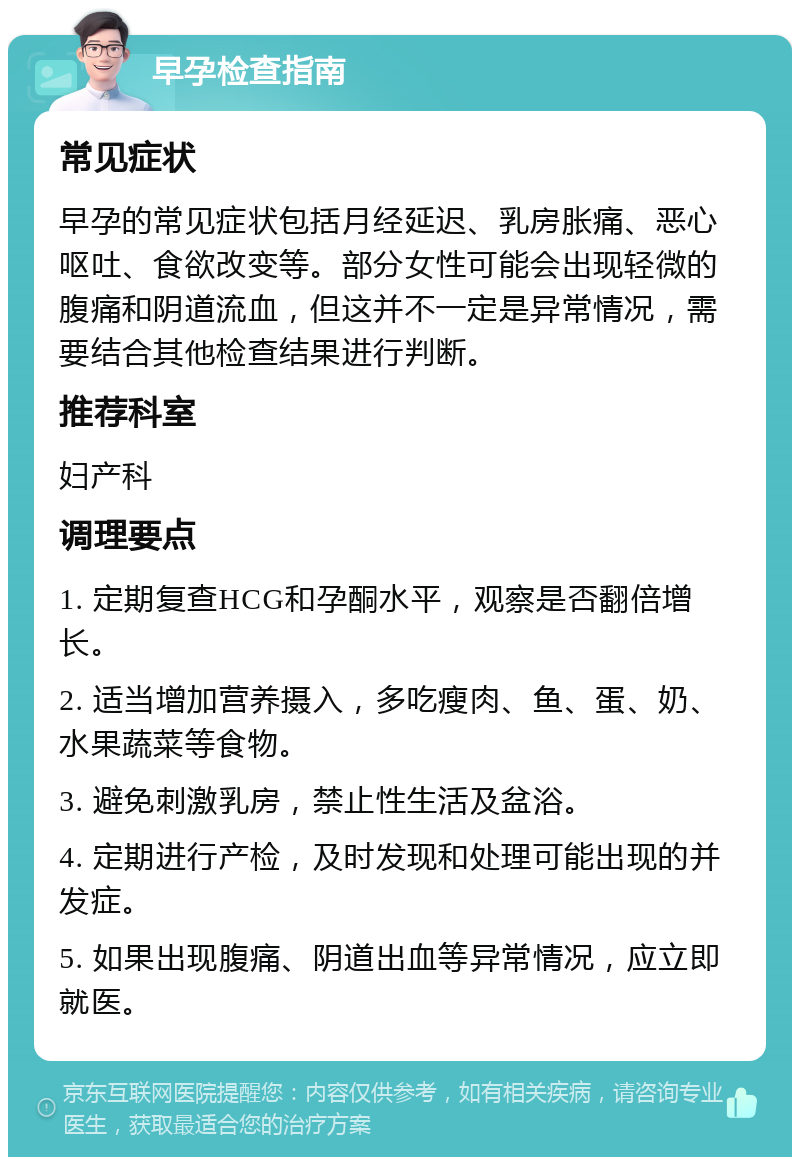 早孕检查指南 常见症状 早孕的常见症状包括月经延迟、乳房胀痛、恶心呕吐、食欲改变等。部分女性可能会出现轻微的腹痛和阴道流血，但这并不一定是异常情况，需要结合其他检查结果进行判断。 推荐科室 妇产科 调理要点 1. 定期复查HCG和孕酮水平，观察是否翻倍增长。 2. 适当增加营养摄入，多吃瘦肉、鱼、蛋、奶、水果蔬菜等食物。 3. 避免刺激乳房，禁止性生活及盆浴。 4. 定期进行产检，及时发现和处理可能出现的并发症。 5. 如果出现腹痛、阴道出血等异常情况，应立即就医。