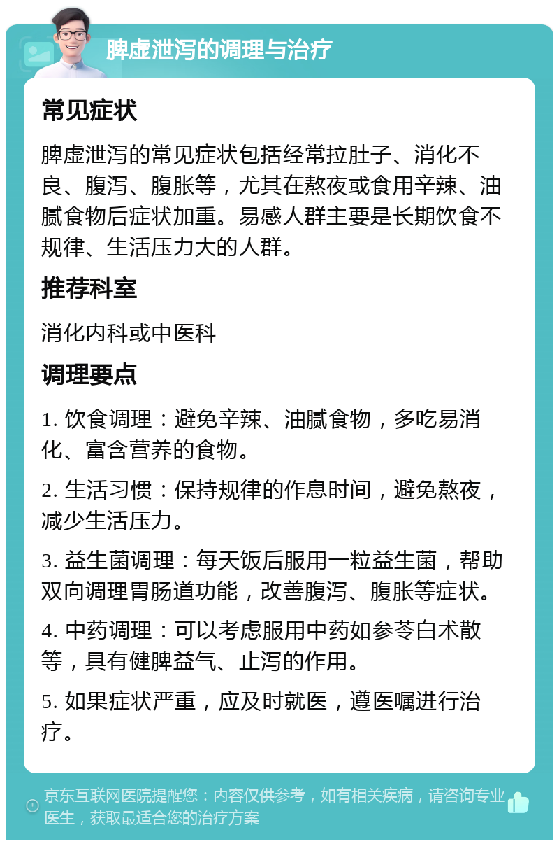 脾虚泄泻的调理与治疗 常见症状 脾虚泄泻的常见症状包括经常拉肚子、消化不良、腹泻、腹胀等，尤其在熬夜或食用辛辣、油腻食物后症状加重。易感人群主要是长期饮食不规律、生活压力大的人群。 推荐科室 消化内科或中医科 调理要点 1. 饮食调理：避免辛辣、油腻食物，多吃易消化、富含营养的食物。 2. 生活习惯：保持规律的作息时间，避免熬夜，减少生活压力。 3. 益生菌调理：每天饭后服用一粒益生菌，帮助双向调理胃肠道功能，改善腹泻、腹胀等症状。 4. 中药调理：可以考虑服用中药如参苓白术散等，具有健脾益气、止泻的作用。 5. 如果症状严重，应及时就医，遵医嘱进行治疗。