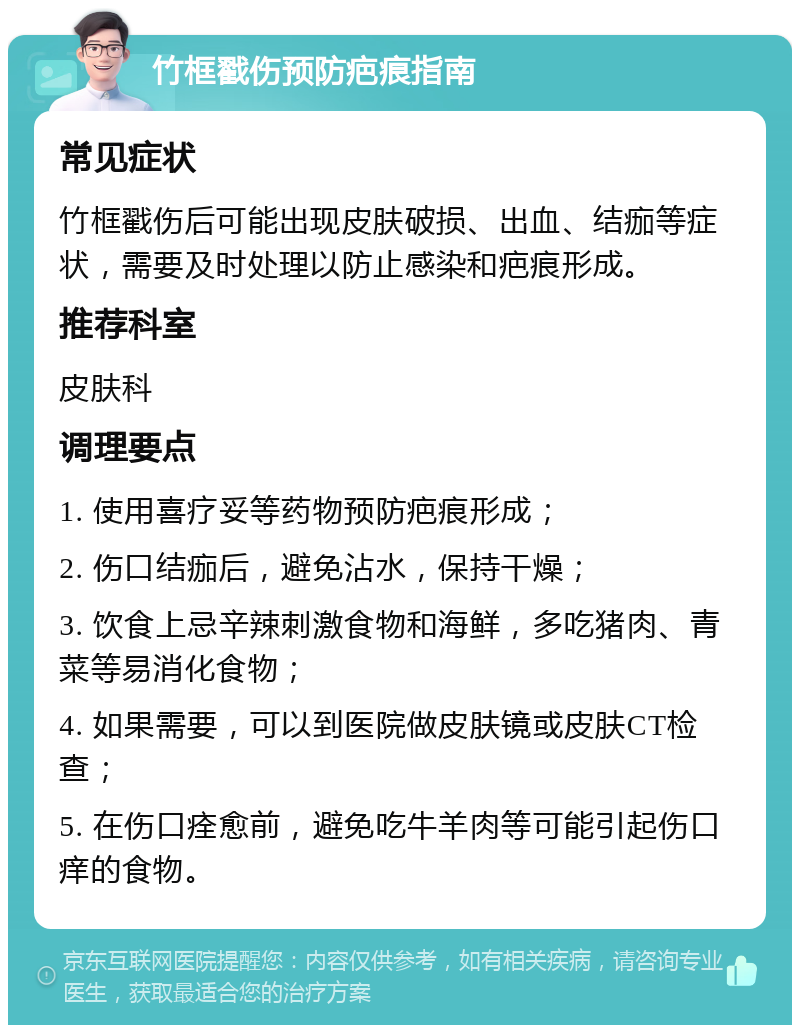 竹框戳伤预防疤痕指南 常见症状 竹框戳伤后可能出现皮肤破损、出血、结痂等症状，需要及时处理以防止感染和疤痕形成。 推荐科室 皮肤科 调理要点 1. 使用喜疗妥等药物预防疤痕形成； 2. 伤口结痂后，避免沾水，保持干燥； 3. 饮食上忌辛辣刺激食物和海鲜，多吃猪肉、青菜等易消化食物； 4. 如果需要，可以到医院做皮肤镜或皮肤CT检查； 5. 在伤口痊愈前，避免吃牛羊肉等可能引起伤口痒的食物。