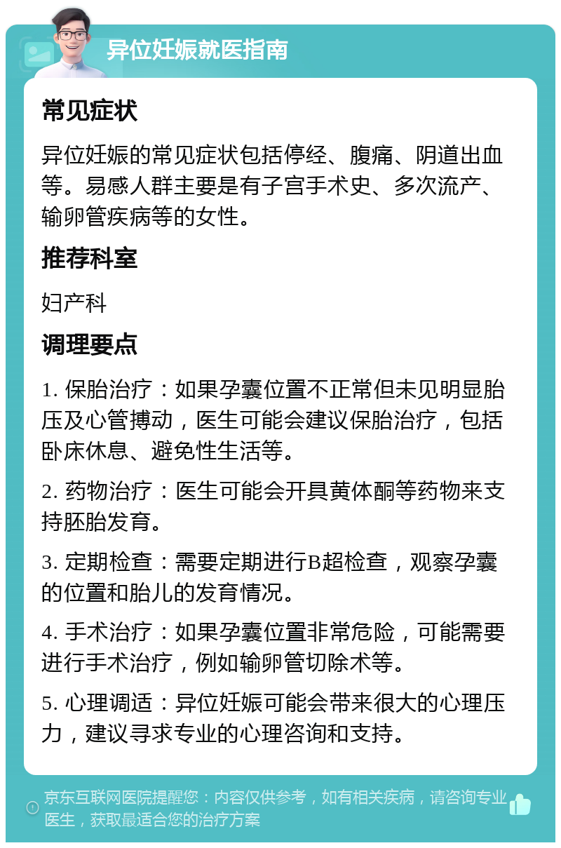 异位妊娠就医指南 常见症状 异位妊娠的常见症状包括停经、腹痛、阴道出血等。易感人群主要是有子宫手术史、多次流产、输卵管疾病等的女性。 推荐科室 妇产科 调理要点 1. 保胎治疗：如果孕囊位置不正常但未见明显胎压及心管搏动，医生可能会建议保胎治疗，包括卧床休息、避免性生活等。 2. 药物治疗：医生可能会开具黄体酮等药物来支持胚胎发育。 3. 定期检查：需要定期进行B超检查，观察孕囊的位置和胎儿的发育情况。 4. 手术治疗：如果孕囊位置非常危险，可能需要进行手术治疗，例如输卵管切除术等。 5. 心理调适：异位妊娠可能会带来很大的心理压力，建议寻求专业的心理咨询和支持。