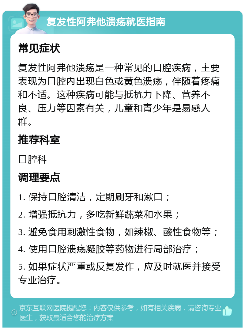 复发性阿弗他溃疡就医指南 常见症状 复发性阿弗他溃疡是一种常见的口腔疾病，主要表现为口腔内出现白色或黄色溃疡，伴随着疼痛和不适。这种疾病可能与抵抗力下降、营养不良、压力等因素有关，儿童和青少年是易感人群。 推荐科室 口腔科 调理要点 1. 保持口腔清洁，定期刷牙和漱口； 2. 增强抵抗力，多吃新鲜蔬菜和水果； 3. 避免食用刺激性食物，如辣椒、酸性食物等； 4. 使用口腔溃疡凝胶等药物进行局部治疗； 5. 如果症状严重或反复发作，应及时就医并接受专业治疗。