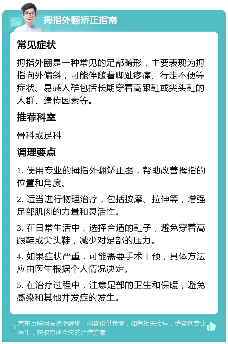 拇指外翻矫正指南 常见症状 拇指外翻是一种常见的足部畸形，主要表现为拇指向外偏斜，可能伴随着脚趾疼痛、行走不便等症状。易感人群包括长期穿着高跟鞋或尖头鞋的人群、遗传因素等。 推荐科室 骨科或足科 调理要点 1. 使用专业的拇指外翻矫正器，帮助改善拇指的位置和角度。 2. 适当进行物理治疗，包括按摩、拉伸等，增强足部肌肉的力量和灵活性。 3. 在日常生活中，选择合适的鞋子，避免穿着高跟鞋或尖头鞋，减少对足部的压力。 4. 如果症状严重，可能需要手术干预，具体方法应由医生根据个人情况决定。 5. 在治疗过程中，注意足部的卫生和保暖，避免感染和其他并发症的发生。