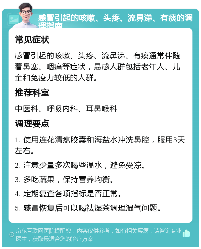 感冒引起的咳嗽、头疼、流鼻涕、有痰的调理指南 常见症状 感冒引起的咳嗽、头疼、流鼻涕、有痰通常伴随着鼻塞、咽痛等症状，易感人群包括老年人、儿童和免疫力较低的人群。 推荐科室 中医科、呼吸内科、耳鼻喉科 调理要点 1. 使用连花清瘟胶囊和海盐水冲洗鼻腔，服用3天左右。 2. 注意少量多次喝些温水，避免受凉。 3. 多吃蔬果，保持营养均衡。 4. 定期复查各项指标是否正常。 5. 感冒恢复后可以喝祛湿茶调理湿气问题。