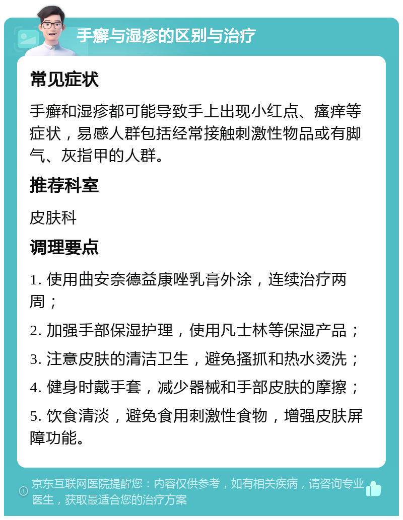 手癣与湿疹的区别与治疗 常见症状 手癣和湿疹都可能导致手上出现小红点、瘙痒等症状，易感人群包括经常接触刺激性物品或有脚气、灰指甲的人群。 推荐科室 皮肤科 调理要点 1. 使用曲安奈德益康唑乳膏外涂，连续治疗两周； 2. 加强手部保湿护理，使用凡士林等保湿产品； 3. 注意皮肤的清洁卫生，避免搔抓和热水烫洗； 4. 健身时戴手套，减少器械和手部皮肤的摩擦； 5. 饮食清淡，避免食用刺激性食物，增强皮肤屏障功能。