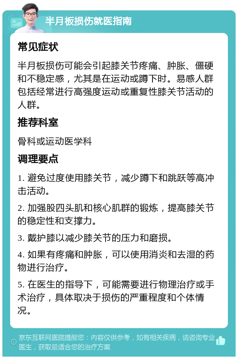 半月板损伤就医指南 常见症状 半月板损伤可能会引起膝关节疼痛、肿胀、僵硬和不稳定感，尤其是在运动或蹲下时。易感人群包括经常进行高强度运动或重复性膝关节活动的人群。 推荐科室 骨科或运动医学科 调理要点 1. 避免过度使用膝关节，减少蹲下和跳跃等高冲击活动。 2. 加强股四头肌和核心肌群的锻炼，提高膝关节的稳定性和支撑力。 3. 戴护膝以减少膝关节的压力和磨损。 4. 如果有疼痛和肿胀，可以使用消炎和去湿的药物进行治疗。 5. 在医生的指导下，可能需要进行物理治疗或手术治疗，具体取决于损伤的严重程度和个体情况。