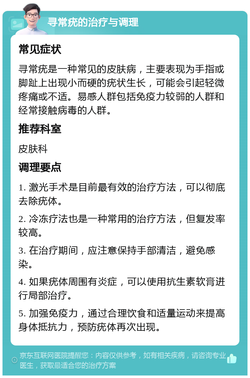 寻常疣的治疗与调理 常见症状 寻常疣是一种常见的皮肤病，主要表现为手指或脚趾上出现小而硬的疣状生长，可能会引起轻微疼痛或不适。易感人群包括免疫力较弱的人群和经常接触病毒的人群。 推荐科室 皮肤科 调理要点 1. 激光手术是目前最有效的治疗方法，可以彻底去除疣体。 2. 冷冻疗法也是一种常用的治疗方法，但复发率较高。 3. 在治疗期间，应注意保持手部清洁，避免感染。 4. 如果疣体周围有炎症，可以使用抗生素软膏进行局部治疗。 5. 加强免疫力，通过合理饮食和适量运动来提高身体抵抗力，预防疣体再次出现。