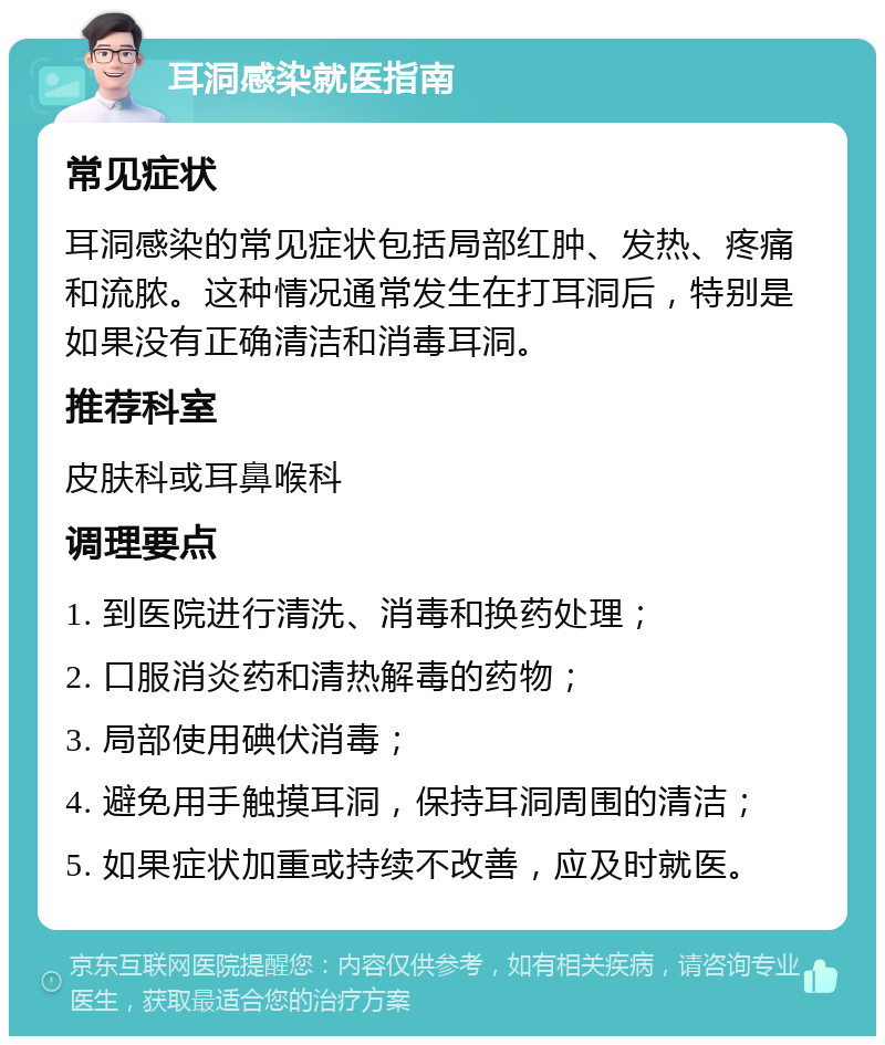 耳洞感染就医指南 常见症状 耳洞感染的常见症状包括局部红肿、发热、疼痛和流脓。这种情况通常发生在打耳洞后，特别是如果没有正确清洁和消毒耳洞。 推荐科室 皮肤科或耳鼻喉科 调理要点 1. 到医院进行清洗、消毒和换药处理； 2. 口服消炎药和清热解毒的药物； 3. 局部使用碘伏消毒； 4. 避免用手触摸耳洞，保持耳洞周围的清洁； 5. 如果症状加重或持续不改善，应及时就医。