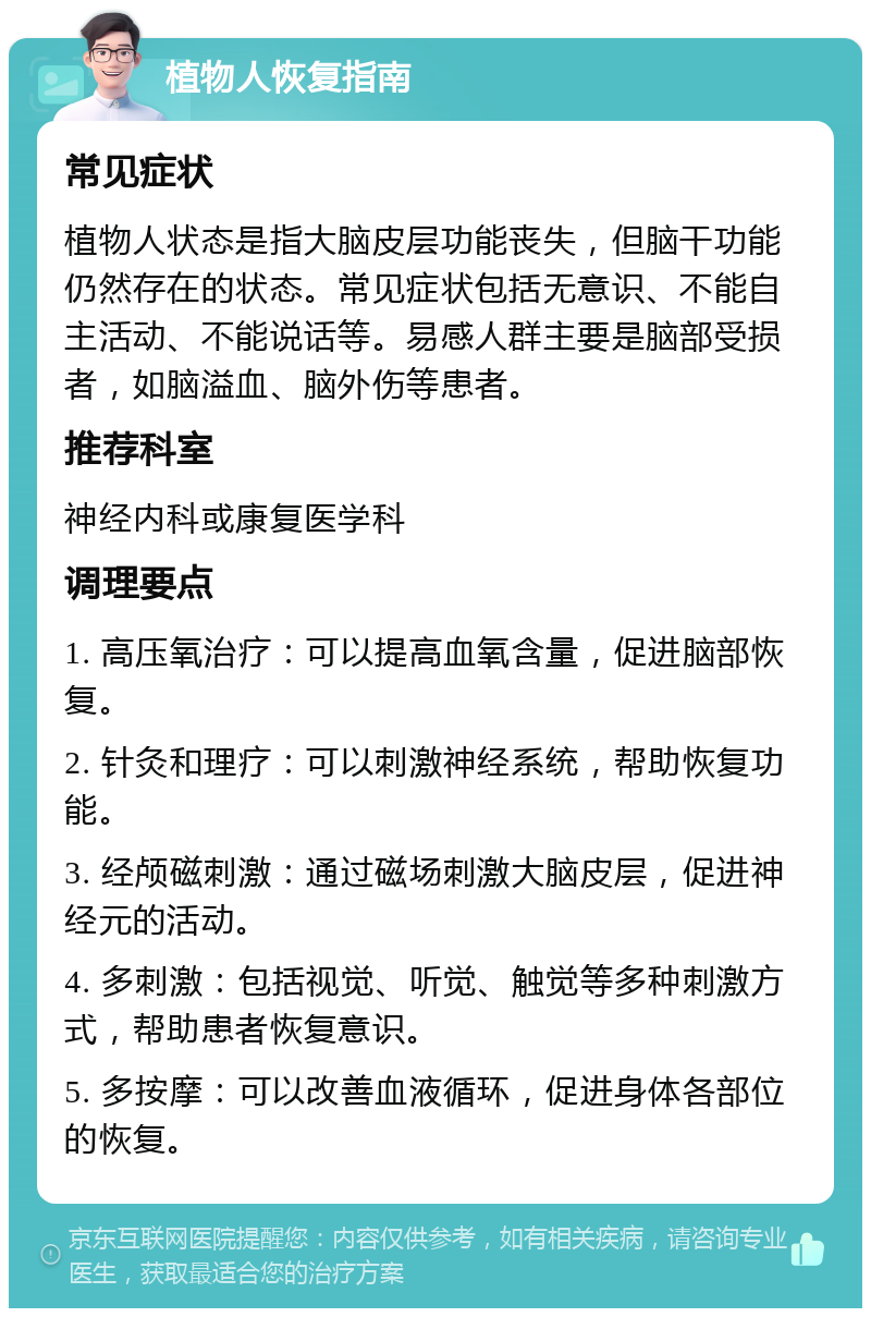 植物人恢复指南 常见症状 植物人状态是指大脑皮层功能丧失，但脑干功能仍然存在的状态。常见症状包括无意识、不能自主活动、不能说话等。易感人群主要是脑部受损者，如脑溢血、脑外伤等患者。 推荐科室 神经内科或康复医学科 调理要点 1. 高压氧治疗：可以提高血氧含量，促进脑部恢复。 2. 针灸和理疗：可以刺激神经系统，帮助恢复功能。 3. 经颅磁刺激：通过磁场刺激大脑皮层，促进神经元的活动。 4. 多刺激：包括视觉、听觉、触觉等多种刺激方式，帮助患者恢复意识。 5. 多按摩：可以改善血液循环，促进身体各部位的恢复。