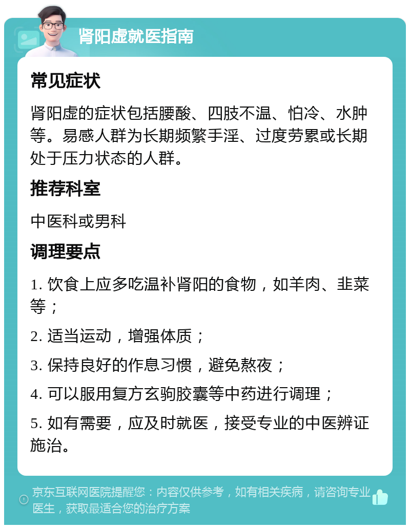 肾阳虚就医指南 常见症状 肾阳虚的症状包括腰酸、四肢不温、怕冷、水肿等。易感人群为长期频繁手淫、过度劳累或长期处于压力状态的人群。 推荐科室 中医科或男科 调理要点 1. 饮食上应多吃温补肾阳的食物，如羊肉、韭菜等； 2. 适当运动，增强体质； 3. 保持良好的作息习惯，避免熬夜； 4. 可以服用复方玄驹胶囊等中药进行调理； 5. 如有需要，应及时就医，接受专业的中医辨证施治。