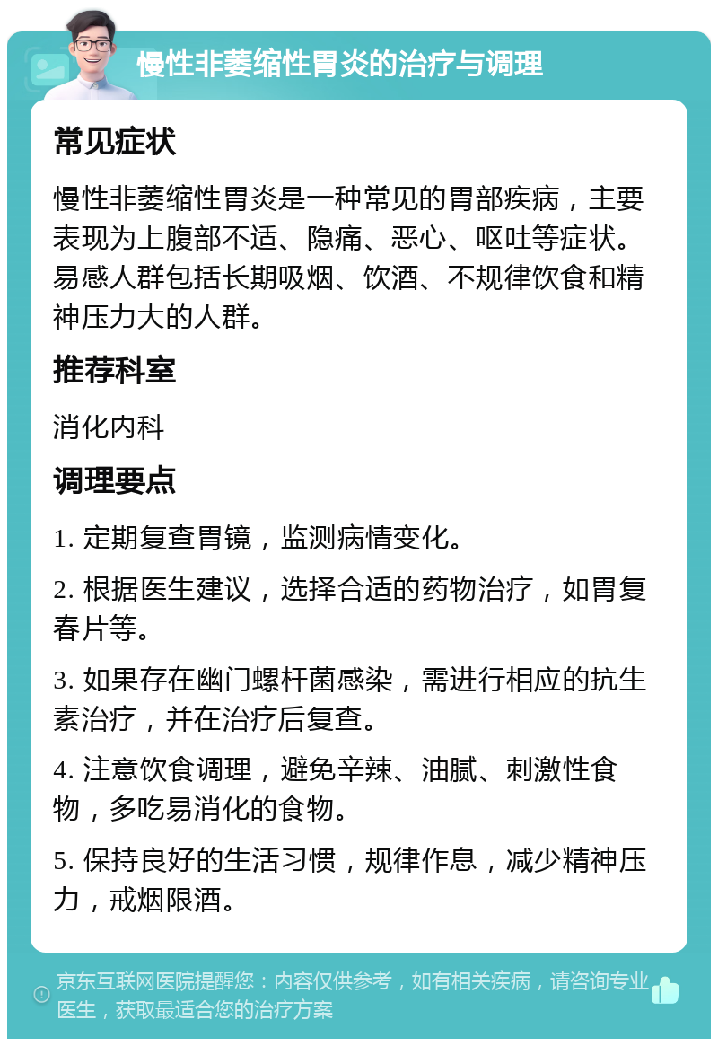 慢性非萎缩性胃炎的治疗与调理 常见症状 慢性非萎缩性胃炎是一种常见的胃部疾病，主要表现为上腹部不适、隐痛、恶心、呕吐等症状。易感人群包括长期吸烟、饮酒、不规律饮食和精神压力大的人群。 推荐科室 消化内科 调理要点 1. 定期复查胃镜，监测病情变化。 2. 根据医生建议，选择合适的药物治疗，如胃复春片等。 3. 如果存在幽门螺杆菌感染，需进行相应的抗生素治疗，并在治疗后复查。 4. 注意饮食调理，避免辛辣、油腻、刺激性食物，多吃易消化的食物。 5. 保持良好的生活习惯，规律作息，减少精神压力，戒烟限酒。